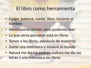 El libro como herramientaFuego, palanca, rueda, libro: hicieron al hombreNecesitamos olvidar, pero podemos leerLo que otros pensaron está en librosTemor a los libros, sabiduría de maestrosDame una biblioteca y moveré al mundoNatura me dio los padres, cultura me dio las letras y una biblioteca los libros