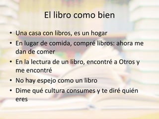 El libro como bienUna casa con libros, es un hogarEn lugar de comida, compré libros: ahora me dan de comerEn la lectura de un libro, encontré a Otros y me encontréNo hay espejo como un libroDime qué cultura consumes y te diré quién eres