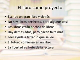 El libro como proyectoEscribe un gran libro y vivirásNo hay libros perfectos, pero algunos casiLos libros están hechos de librosHay demasiados, pero hacen falta másLeer ayuda a filtrar lo que se leeEl futuro comienza en un libroLa libertad es fruto de la lectura
