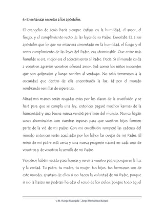 V.M. Kunga Kuangala - Jorge Hernández Burgos
4-Enseñanzas secretas a los apóstoles.
El evangelio de Jesús hacía siempre énfasis en la humildad, el amor, el
fuego, y el cumplimiento recto de las leyes de su Padre. Enseñaba EL a sus
apóstoles que lo que no estuviera cimentado en la humildad, el fuego y el
recto cumplimiento de las leyes del Padre, era abominable. Que entre más
humilde se era, mejor era el acercamiento al Padre. Decía: Si el mundo os da
a vosotros agravios vosotros ofreced amor. Sed como los niños inocentes
que son golpeados y luego sonríen al verdugo. No seáis temerosos a la
oscuridad que dentro de ella encontraréis la luz. Id por el mundo
sembrando semillas de esperanza.
Mirad mis manos serán rasgadas estas por los clavos de la crucifixión y se
hará para que se cumpla una ley, entonces pagaré muchos karmas de la
humanidad y una buena nueva vendrá para bien del mundo. Nunca hagáis
cosas abominables con vuestras esposas para que vuestros hijos formen
parte de la vid de mi padre. Con mi crucifixión romperé las cadenas del
mundo entonces serán acechadas por los lobos las ovejas de mi Padre. El
reino de mi padre está cerca y una nueva progenie nacerá en cada uno de
vosotros y de vosotros la semilla de mi Padre.
Vosotros habéis nacido para honrar y servir a vuestro padre porque es la luz
y la verdad. Tu padre, tu madre, tu mujer, tus hijos, tus hermanos son de
este mundo, apartaos de ellos si no hacen la voluntad de mi Padre, porque
si no la hacéis no podríais heredar el reino de los cielos, porque todo aquel
 