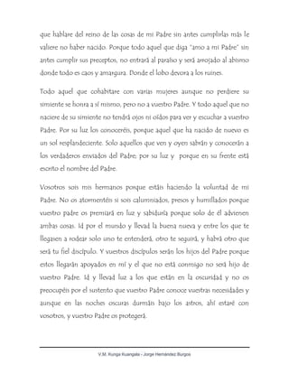 V.M. Kunga Kuangala - Jorge Hernández Burgos
que hablare del reino de las cosas de mi Padre sin antes cumplirlas más le
valiere no haber nacido. Porque todo aquel que diga “amo a mi Padre” sin
antes cumplir sus preceptos, no entrará al paraíso y será arrojado al abismo
donde todo es caos y amargura. Donde el lobo devora a los ruines.
Todo aquel que cohabitare con varias mujeres aunque no perdiere su
simiente se honra a sí mismo, pero no a vuestro Padre. Y todo aquel que no
naciere de su simiente no tendrá ojos ni oídos para ver y escuchar a vuestro
Padre. Por su luz los conoceréis, porque aquel que ha nacido de nuevo es
un sol resplandeciente. Solo aquellos que ven y oyen sabrán y conocerán a
los verdaderos enviados del Padre; por su luz y porque en su frente está
escrito el nombre del Padre.
Vosotros sois mis hermanos porque estáis haciendo la voluntad de mi
Padre. No os atormentéis si sois calumniados, presos y humillados porque
vuestro padre os premiará en luz y sabiduría porque solo de él advienen
ambas cosas. Id por el mundo y llevad la buena nueva y entre los que te
llegasen a rodear solo uno te entenderá, otro te seguirá, y habrá otro que
será tu fiel discípulo. Y vuestros discípulos serán los hijos del Padre porque
estos llegarán apoyados en mí y el que no está conmigo no será hijo de
vuestro Padre. Id y llevad luz a los que están en la oscuridad y no os
preocupéis por el sustento que vuestro Padre conoce vuestras necesidades y
aunque en las noches oscuras durmáis bajo los astros, ahí estaré con
vosotros, y vuestro Padre os protegerá.
 