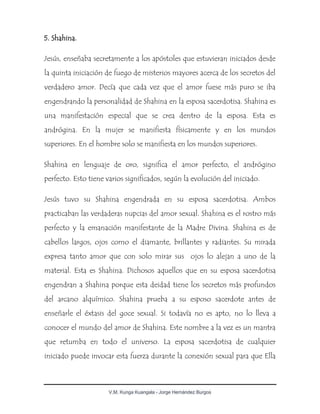 V.M. Kunga Kuangala - Jorge Hernández Burgos
5. Shahina.
Jesús, enseñaba secretamente a los apóstoles que estuvieran iniciados desde
la quinta iniciación de fuego de misterios mayores acerca de los secretos del
verdadero amor. Decía que cada vez que el amor fuese más puro se iba
engendrando la personalidad de Shahina en la esposa sacerdotisa. Shahina es
una manifestación especial que se crea dentro de la esposa. Esta es
andrógina. En la mujer se manifiesta físicamente y en los mundos
superiores. En el hombre solo se manifiesta en los mundos superiores.
Shahina en lenguaje de oro, significa el amor perfecto, el andrógino
perfecto. Esto tiene varios significados, según la evolución del iniciado.
Jesús tuvo su Shahina engendrada en su esposa sacerdotisa. Ambos
practicaban las verdaderas nupcias del amor sexual. Shahina es el rostro más
perfecto y la emanación manifestante de la Madre Divina. Shahina es de
cabellos largos, ojos como el diamante, brillantes y radiantes. Su mirada
expresa tanto amor que con solo mirar sus ojos lo alejan a uno de la
material. Esta es Shahina. Dichosos aquellos que en su esposa sacerdotisa
engendran a Shahina porque esta deidad tiene los secretos más profundos
del arcano alquímico. Shahina prueba a su esposo sacerdote antes de
enseñarle el éxtasis del goce sexual. Si todavía no es apto, no lo lleva a
conocer el mundo del amor de Shahina. Este nombre a la vez es un mantra
que retumba en todo el universo. La esposa sacerdotisa de cualquier
iniciado puede invocar esta fuerza durante la conexión sexual para que Ella
 