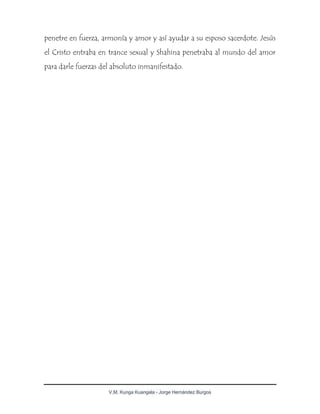 V.M. Kunga Kuangala - Jorge Hernández Burgos
penetre en fuerza, armonía y amor y así ayudar a su esposo sacerdote. Jesús
el Cristo entraba en trance sexual y Shahina penetraba al mundo del amor
para darle fuerzas del absoluto inmanifestado.
 