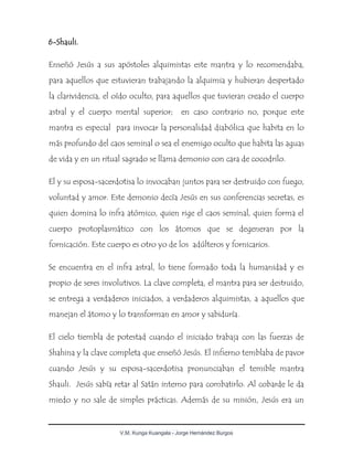 V.M. Kunga Kuangala - Jorge Hernández Burgos
6-Shauli.
Enseñó Jesús a sus apóstoles alquimistas este mantra y lo recomendaba,
para aquellos que estuvieran trabajando la alquimia y hubieran despertado
la clarividencia, el oído oculto, para aquellos que tuvieran creado el cuerpo
astral y el cuerpo mental superior; en caso contrario no, porque este
mantra es especial para invocar la personalidad diabólica que habita en lo
más profundo del caos seminal o sea el enemigo oculto que habita las aguas
de vida y en un ritual sagrado se llama demonio con cara de cocodrilo.
El y su esposa-sacerdotisa lo invocaban juntos para ser destruido con fuego,
voluntad y amor. Este demonio decía Jesús en sus conferencias secretas, es
quien domina lo infra atómico, quien rige el caos seminal, quien forma el
cuerpo protoplasmático con los átomos que se degeneran por la
fornicación. Este cuerpo es otro yo de los adúlteros y fornicarios.
Se encuentra en el infra astral, lo tiene formado toda la humanidad y es
propio de seres involutivos. La clave completa, el mantra para ser destruido,
se entrega a verdaderos iniciados, a verdaderos alquimistas, a aquellos que
manejan el átomo y lo transforman en amor y sabiduría.
El cielo tiembla de potestad cuando el iniciado trabaja con las fuerzas de
Shahina y la clave completa que enseñó Jesús. El infierno temblaba de pavor
cuando Jesús y su esposa-sacerdotisa pronunciaban el temible mantra
Shauli. Jesús sabía retar al Satán interno para combatirlo. Al cobarde le da
miedo y no sale de simples prácticas. Además de su misión, Jesús era un
 