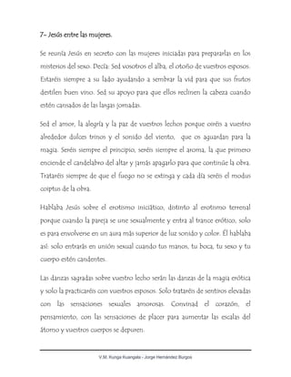 V.M. Kunga Kuangala - Jorge Hernández Burgos
7- Jesús entre las mujeres.
Se reunía Jesús en secreto con las mujeres iniciadas para prepararlas en los
misterios del sexo. Decía: Sed vosotros el alba, el otoño de vuestros esposos.
Estaréis siempre a su lado ayudando a sembrar la vid para que sus frutos
destilen buen vino. Sed su apoyo para que ellos reclinen la cabeza cuando
estén cansados de las largas jornadas.
Sed el amor, la alegría y la paz de vuestros lechos porque oiréis a vuestro
alrededor dulces trinos y el sonido del viento, que os aguardan para la
magia. Seréis siempre el principio, seréis siempre el aroma, la que primero
enciende el candelabro del altar y jamás apagarlo para que continúe la obra.
Trataréis siempre de que el fuego no se extinga y cada día seréis el modus
coiptus de la obra.
Hablaba Jesús sobre el erotismo iniciático, distinto al erotismo terrenal
porque cuando la pareja se une sexualmente y entra al trance erótico, solo
es para envolverse en un aura más superior de luz sonido y color. Él hablaba
así: solo entrarás en unión sexual cuando tus manos, tu boca, tu sexo y tu
cuerpo estén candentes.
Las danzas sagradas sobre vuestro lecho serán las danzas de la magia erótica
y solo la practicaréis con vuestros esposos. Solo trataréis de sentiros elevadas
con las sensaciones sexuales amorosas. Convinad el corazón, el
pensamiento, con las sensaciones de placer para aumentar las escalas del
átomo y vuestros cuerpos se depuren.
 