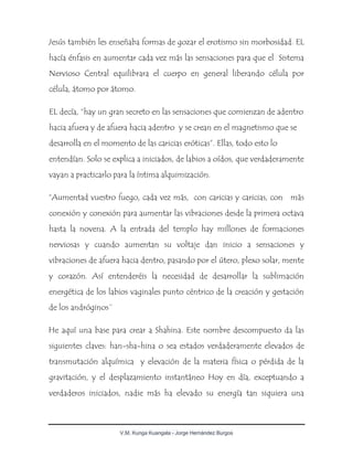V.M. Kunga Kuangala - Jorge Hernández Burgos
Jesús también les enseñaba formas de gozar el erotismo sin morbosidad. EL
hacía énfasis en aumentar cada vez más las sensaciones para que el Sistema
Nervioso Central equilibrara el cuerpo en general liberando célula por
célula, átomo por átomo.
EL decía, “hay un gran secreto en las sensaciones que comienzan de adentro
hacia afuera y de afuera hacia adentro y se crean en el magnetismo que se
desarrolla en el momento de las caricias eróticas”. Ellas, todo esto lo
entendían. Solo se explica a iniciados, de labios a oídos, que verdaderamente
vayan a practicarlo para la íntima alquimización.
“Aumentad vuestro fuego, cada vez más, con caricias y caricias, con más
conexión y conexión para aumentar las vibraciones desde la primera octava
hasta la novena. A la entrada del templo hay millones de formaciones
nerviosas y cuando aumentan su voltaje dan inicio a sensaciones y
vibraciones de afuera hacia dentro, pasando por el útero, plexo solar, mente
y corazón. Así entenderéis la necesidad de desarrollar la sublimación
energética de los labios vaginales punto céntrico de la creación y gestación
de los andróginos¨
He aquí una base para crear a Shahina. Este nombre descompuesto da las
siguientes claves: han-sha-hina o sea estados verdaderamente elevados de
transmutación alquímica y elevación de la materia física o pérdida de la
gravitación, y el desplazamiento instantáneo Hoy en día, exceptuando a
verdaderos iniciados, nadie más ha elevado su energía tan siquiera una
 
