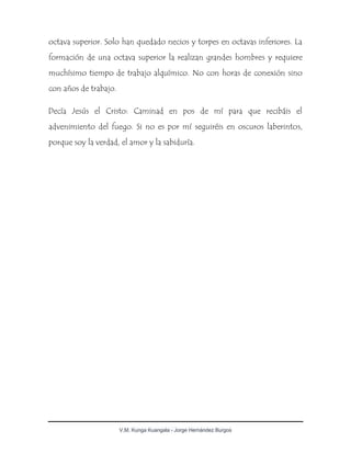V.M. Kunga Kuangala - Jorge Hernández Burgos
octava superior. Solo han quedado necios y torpes en octavas inferiores. La
formación de una octava superior la realizan grandes hombres y requiere
muchísimo tiempo de trabajo alquímico. No con horas de conexión sino
con años de trabajo.
Decía Jesús el Cristo: Caminad en pos de mí para que recibáis el
advenimiento del fuego. Si no es por mí seguiréis en oscuros laberintos,
porque soy la verdad, el amor y la sabiduría.
 