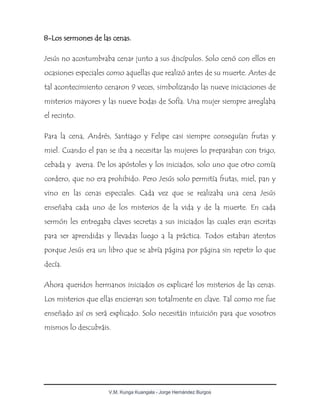 V.M. Kunga Kuangala - Jorge Hernández Burgos
8-Los sermones de las cenas.
Jesús no acostumbraba cenar junto a sus discípulos. Solo cenó con ellos en
ocasiones especiales como aquellas que realizó antes de su muerte. Antes de
tal acontecimiento cenaron 9 veces, simbolizando las nueve iniciaciones de
misterios mayores y las nueve bodas de Sofía. Una mujer siempre arreglaba
el recinto.
Para la cena, Andrés, Santiago y Felipe casi siempre conseguían frutas y
miel. Cuando el pan se iba a necesitar las mujeres lo preparaban con trigo,
cebada y avena. De los apóstoles y los iniciados, solo uno que otro comía
cordero, que no era prohibido. Pero Jesús solo permitía frutas, miel, pan y
vino en las cenas especiales. Cada vez que se realizaba una cena Jesús
enseñaba cada uno de los misterios de la vida y de la muerte. En cada
sermón les entregaba claves secretas a sus iniciados las cuales eran escritas
para ser aprendidas y llevadas luego a la práctica. Todos estaban atentos
porque Jesús era un libro que se abría página por página sin repetir lo que
decía.
Ahora queridos hermanos iniciados os explicaré los misterios de las cenas.
Los misterios que ellas encierran son totalmente en clave. Tal como me fue
enseñado así os será explicado. Solo necesitáis intuición para que vosotros
mismos lo descubráis.
 
