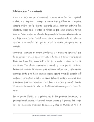 V.M. Kunga Kuangala - Jorge Hernández Burgos
9-Primera cena. Primer Misterio.
Jesús se sentaba siempre al centro de la mesa. A su derecha el apóstol
Andrés, a su izquierda Santiago, al frente Juan y Felipe, en la esquina
derecha Pedro, en la esquina izquierda Judas. Primero entraban los
apóstoles, luego Jesús y todos se ponían de pie. Jesús ordenaba tomar
asiento. Todos estaban en silencio. Luego Jesús lo interrumpía diciendo en
voz baja y penetrante: “Ustedes son mis hermanos hijos de mi padre en
quienes he de confiar para que se cumpla lo escrito por quien me ha
enviado.
Comienza a acercarse mi muerte. Soy la cruz y el mundo mi calvario al que
he de vencer y ustedes serán mis testigos llevando la buena nueva de mi
Padre por todos los rincones de la tierra. He dado el primer paso a la
crucifixión. Tres clavos atravesarán el mundo y la sangre de mi Padre
brotará del corazón del cordero para redimiros del pecado, y solo estaréis
conmigo junto a mi Padre cuando vuestra sangre brote del corazón del
cordero y de vuestra frente broten rayos de luz. El cordero comienza a ser
perseguido para ser devorado por lobos tenebrosos y cuando hayáis
atravesado el corazón de cada uno de ellos estaréis conmigo en el trono de
mi ser.
Será el primer diluvio, y la primera sequía. Los primeros desprecios, las
primeras humillaciones, y luego el primer arcoíris y la primera luz. Todo
será un majestuoso amanecer de cánticos y alegrías. Pasaréis el Nilo, el
 