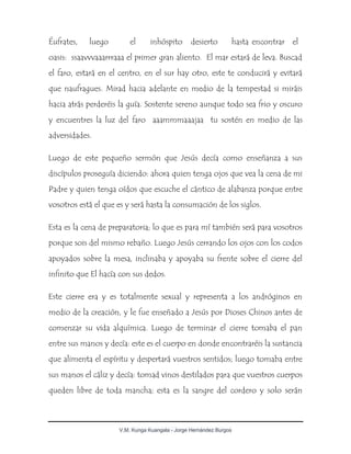 V.M. Kunga Kuangala - Jorge Hernández Burgos
Éufrates, luego el inhóspito desierto hasta encontrar el
oasis: ssaavvvaaarrraaa el primer gran aliento. El mar estará de leva. Buscad
el faro, estará en el centro, en el sur hay otro, este te conducirá y evitará
que naufragues. Mirad hacia adelante en medio de la tempestad si miráis
hacia atrás perderéis la guía. Sostente sereno aunque todo sea frio y oscuro
y encuentres la luz del faro aaammmaaajaa tu sostén en medio de las
adversidades.
Luego de este pequeño sermón que Jesús decía como enseñanza a sus
discípulos proseguía diciendo: ahora quien tenga ojos que vea la cena de mi
Padre y quien tenga oídos que escuche el cántico de alabanza porque entre
vosotros está el que es y será hasta la consumación de los siglos.
Esta es la cena de preparatoria; lo que es para mí también será para vosotros
porque sois del mismo rebaño. Luego Jesús cerrando los ojos con los codos
apoyados sobre la mesa, inclinaba y apoyaba su frente sobre el cierre del
infinito que El hacía con sus dedos.
Este cierre era y es totalmente sexual y representa a los andróginos en
medio de la creación, y le fue enseñado a Jesús por Dioses Chinos antes de
comenzar su vida alquímica. Luego de terminar el cierre tomaba el pan
entre sus manos y decía: este es el cuerpo en donde encontraréis la sustancia
que alimenta el espíritu y despertará vuestros sentidos; luego tomaba entre
sus manos el cáliz y decía: tomad vinos destilados para que vuestros cuerpos
queden libre de toda mancha; esta es la sangre del cordero y solo serán
 