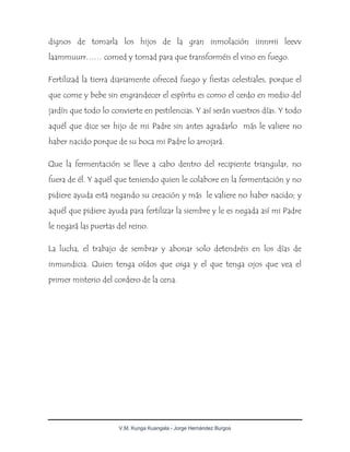 V.M. Kunga Kuangala - Jorge Hernández Burgos
dignos de tomarla los hijos de la gran inmolación iinnrrii leevv
laammuurr…… comed y tomad para que transforméis el vino en fuego.
Fertilizad la tierra diariamente ofreced fuego y fiestas celestiales, porque el
que come y bebe sin engrandecer el espíritu es como el cerdo en medio del
jardín que todo lo convierte en pestilencias. Y así serán vuestros días. Y todo
aquél que dice ser hijo de mi Padre sin antes agradarlo más le valiere no
haber nacido porque de su boca mi Padre lo arrojará.
Que la fermentación se lleve a cabo dentro del recipiente triangular, no
fuera de él. Y aquél que teniendo quien le colabore en la fermentación y no
pidiere ayuda está negando su creación y más le valiere no haber nacido; y
aquél que pidiere ayuda para fertilizar la siembre y le es negada así mi Padre
le negará las puertas del reino.
La lucha, el trabajo de sembrar y abonar solo detendréis en los días de
inmundicia. Quien tenga oídos que oiga y el que tenga ojos que vea el
primer misterio del cordero de la cena.
 