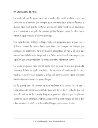V.M. Kunga Kuangala - Jorge Hernández Burgos
10-Quinta cena de Jesús.
He dado el quinto paso hacia mi muerte, dijo Jesús sentado entre sus
apóstoles en el sermón que siempre acostumbraba decir antes de la cena; el
quinto paso es el quinto misterio, el misterio para vosotros ser devorados
por el cordero y así pulir la primera piedra, lanzarla desde lo alto, hacer
vibrar el agua y vencer el quinto enemigo.
Esta es la decisión del hijo pródigo. Todo está preparado paso a paso; me es
doloroso como la misma lanza que herirá mi cuerpo, los látigos que
azotarán mi ascensión, pero el madero atravesado, el pan y el vino que
tomaré arrodillado ante los pies de mi Padre redimirán al mundo para que
aquellos que crean y realicen la obra de vuestro Padre sean salvos.
He dado el quinto paso repitió Jesús pero en una forma más profunda.
Vosotros habéis de darlo también; he recibido el misterio de la santa
palabra, el nombre del cordero y la luz del espíritu de mi Padre; así seréis
bautizados nueve veces en agua y fuego.
En la quinta cena el quinto bautizo recibiréis y la quinta luz o sea la
encarnación del espíritu de mi Padre porque a través de él recibo lo que está
más allá del vacío de la nada. Preparaos porque cada vez que tengáis sed
recibiréis tragos amargos; pediréis agua sobre la cruz porque en ella y por
ella mucha sed tendréis vosotros si lucháis por perfeccionar la obra.
 