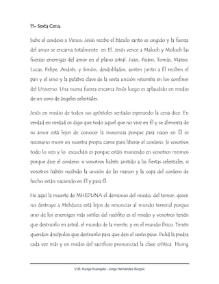 V.M. Kunga Kuangala - Jorge Hernández Burgos
11- Sexta Cena.
Sube el cordero a Venus; Jesús recibe el báculo santo es ungido y la fuerza
del amor se encarna totalmente en El. Jesús vence a Maloch y Moloch las
fuerzas enemigas del amor en el plano astral. Juan, Pedro, Tomás, Mateo,
Lucas, Felipe, Andrés, y Simón, desdoblados, asisten junto a Él reciben el
pan y el vino y la palabra clave de la sexta unción retumba en los confines
del Universo. Una nueva fuerza encarna Jesús luego es aplaudido en medio
de un coro de ángeles celestiales.
Jesús en medio de todos sus apóstoles sentado esperando la cena dice: En
verdad en verdad os digo que todo aquel que no vive en Él y se alimenta de
su amor está lejos de conocer la inocencia porque para nacer en Él es
necesario morir en nuestra propia carne para liberar el cordero. Si vosotros
todo lo veis y lo escucháis es porque estáis muriendo en vosotros mismos
porque dice el cordero: si vosotros habéis asistido a las fiestas celestiales, si
vosotros habéis recibido la unción de las manos y la copa del cordero de
hecho estáis naciendo en Él y para Él.
He aquí la muerte de MHEDUNA el demonio del miedo, del temor, quien
no destruye a Mehduna está lejos de renunciar al mundo terrenal porque
uno de los enemigos más sutiles del neófito es el miedo y vosotros tenéis
que destruirlo en astral, el mundo de la mente, y en el mundo físico. Tenéis
queridos discípulos que destruirlo para que deis el sexto paso. Pulid la piedra
cada vez más y en medio del sacrificio pronunciad la clave crística Humg
 