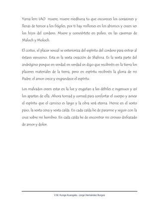 V.M. Kunga Kuangala - Jorge Hernández Burgos
Yama lem IAO muere, muere medhuna tu que oscureces los corazones y
llenas de temor a los frágiles, por ti hay millones en los abismos y creen ser
los hijos del cordero. Muere y conviértete en polvo, en las cavernas de
Maloch y Moloch.
El coitus, el placer sexual se exterioriza del espíritu del cordero para entrar al
éxtasis venusino. Esta es la sexta creación de Shahina. Es la sexta parte del
andrógino porque en verdad en verdad os digo que recibiréis en la tierra los
placeres materiales de la tierra, pero en espíritu recibiréis la gloria de mi
Padre; el amor crece y engrandece el espíritu.
Los malvados creen estar en la luz y engañan a los débiles e ingenuos y así
los apartan de ella. Ahora tomad y comed para confortar el cuerpo y avivar
el espíritu que el camino es largo y la obra será eterna. Heme en el sexto
paso, la sexta cena y sexta caída. En cada caída he de pararme y seguir con la
cruz sobre mi hombro. En cada caída he de encontrar mi cirineo disfrazado
de amor y dolor.
 