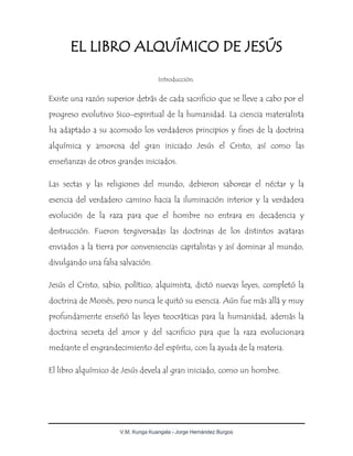 V.M. Kunga Kuangala - Jorge Hernández Burgos
EL LIBRO ALQUÍMICO DE JESÚS
Introducción.
Existe una razón superior detrás de cada sacrificio que se lleve a cabo por el
progreso evolutivo Sico-espiritual de la humanidad. La ciencia materialista
ha adaptado a su acomodo los verdaderos principios y fines de la doctrina
alquímica y amorosa del gran iniciado Jesús el Cristo, así como las
enseñanzas de otros grandes iniciados.
Las sectas y las religiones del mundo, debieron saborear el néctar y la
esencia del verdadero camino hacia la iluminación interior y la verdadera
evolución de la raza para que el hombre no entrara en decadencia y
destrucción. Fueron tergiversadas las doctrinas de los distintos avataras
enviados a la tierra por conveniencias capitalistas y así dominar al mundo,
divulgando una falsa salvación.
Jesús el Cristo, sabio, político, alquimista, dictó nuevas leyes, completó la
doctrina de Moisés, pero nunca le quitó su esencia. Aún fue más allá y muy
profundamente enseñó las leyes teocráticas para la humanidad, además la
doctrina secreta del amor y del sacrificio para que la raza evolucionara
mediante el engrandecimiento del espíritu, con la ayuda de la materia.
El libro alquímico de Jesús devela al gran iniciado, como un hombre.
 