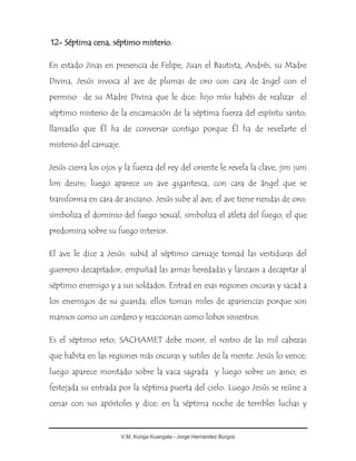 V.M. Kunga Kuangala - Jorge Hernández Burgos
12- Séptima cena, séptimo misterio.
En estado Jinas en presencia de Felipe, Juan el Bautista, Andrés, su Madre
Divina, Jesús invoca al ave de plumas de oro con cara de ángel con el
permiso de su Madre Divina que le dice: hijo mío habéis de realizar el
séptimo misterio de la encarnación de la séptima fuerza del espíritu santo;
llamadlo que Él ha de conversar contigo porque Él ha de revelarte el
misterio del carruaje.
Jesús cierra los ojos y la fuerza del rey del oriente le revela la clave, jim jum
lim deum; luego aparece un ave gigantesca, con cara de ángel que se
transforma en cara de anciano. Jesús sube al ave; el ave tiene riendas de oro;
simboliza el dominio del fuego sexual, simboliza el atleta del fuego, el que
predomina sobre su fuego interior.
El ave le dice a Jesús: subid al séptimo carruaje tomad las vestiduras del
guerrero decapitador, empuñad las armas heredadas y lanzaos a decapitar al
séptimo enemigo y a sus soldados. Entrad en esas regiones oscuras y sacad a
los enemigos de su guarida; ellos toman miles de apariencias porque son
mansos como un cordero y reaccionan como lobos siniestros.
Es el séptimo reto; SACHAMET debe morir, el rostro de las mil cabezas
que habita en las regiones más oscuras y sutiles de la mente. Jesús lo vence;
luego aparece montado sobre la vaca sagrada y luego sobre un asno; es
festejada su entrada por la séptima puerta del cielo. Luego Jesús se reúne a
cenar con sus apóstoles y dice: en la séptima noche de terribles luchas y
 