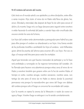 V.M. Kunga Kuangala - Jorge Hernández Burgos
13-El misterio del sermón del monte.
Citó Jesús en el mundo astral a sus apóstoles y a otros discípulos, entre ellos
a varias mujeres. Dijo Jesús: el reino de mi Padre está lleno de gloria, luz,
amor, felicidad y eternidad; días después de bajar he de subir para vencer el
dolor y la muerte; luego iré a un largo descanso pero seguiré entre vosotros
si estáis haciendo la voluntad del padre y cuando haya sido crucificado días
oscuros vivirán los seres de la tierra.
Los hijos del cordero serán atormentados y perseguidos pero habrá luz y paz
para ellos porque el cordero no abandonará a sus hijos. Una fuerza vendrá
de las profundas tinieblas a arrebatarle los hijos al cordero; será Dellaviatan
quien abrirá las puertas del abismo para encerrar allí a sus hijos. Por eso os
digo: el manjar está listo pero poco serán los invitados.
Aquel que teniendo con qué hacerse merecedor de participar y no lo hace
será arrebatado y sumergido en las regiones tormentosas del Leviatán. Os
he llamado para haceros una advertencia porque estoy cerca al reino de mi
Padre y vosotros tendréis que guiaros solos con la luz de vuestro Padre; el
tiempo es corto, vuestras arrugas, vuestro cansancio, vuestras canas, son
testigo de esto pero el reino de mi Padre es eterno donde la juventud
permanece viva porque la mansedumbre que viene del fuego son dádivas
del cordero porque solo el fuego os consume las oscuridades del cuerpo.
Con la muerte os espera la corona de la liberación si nacéis de nuevo en
agua y fuego. Vuestro fuego se extingue si no lo aviváis constantemente.
 