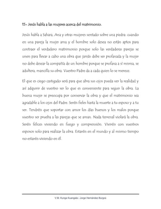 V.M. Kunga Kuangala - Jorge Hernández Burgos
15- Jesús habla a las mujeres acerca del matrimonio.
Jesús habla a Sahara, Ana y otras mujeres sentado sobre una piedra: cuando
en una pareja la mujer ama y el hombre solo desea no están aptos para
contraer el verdadero matrimonio porque solo las verdaderas parejas se
unen para llevar a cabo una obra que jamás debe ser profanada y la mujer
no debe desear la compañía de un hombre porque se profana a sí misma, se
adultera, mancilla su obra. Vuestro Padre da a cada quien lo se merece.
El que es ciego castigado será para que abra sus ojos pueda ver la realidad y
así adquirir de vuestro ser lo que es conveniente para seguir la obra. La
buena mujer se preocupa por conservar la obra y que el matrimonio sea
agradable a los ojos del Padre. Seréis fieles hasta la muerte a tu esposo y a tu
ser. Tendréis que soportar con amor los días buenos y los malos porque
vuestro ser prueba a las parejas que se aman. Nada terrenal violará la obra.
Seréis felices viviendo en fuego y comprensión. Viviréis con vuestros
esposos solo para realizar la obra. Estaréis en el mundo y al mismo tiempo
no estaréis viviendo en él.
 