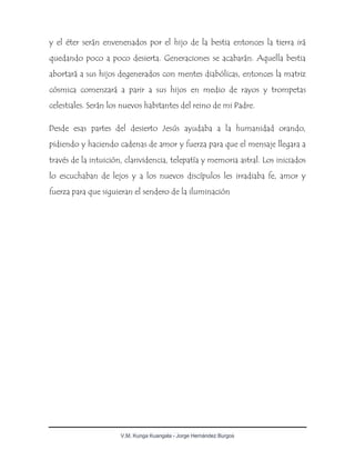 V.M. Kunga Kuangala - Jorge Hernández Burgos
y el éter serán envenenados por el hijo de la bestia entonces la tierra irá
quedando poco a poco desierta. Generaciones se acabarán. Aquella bestia
abortará a sus hijos degenerados con mentes diabólicas, entonces la matriz
cósmica comenzará a parir a sus hijos en medio de rayos y trompetas
celestiales. Serán los nuevos habitantes del reino de mi Padre.
Desde esas partes del desierto Jesús ayudaba a la humanidad orando,
pidiendo y haciendo cadenas de amor y fuerza para que el mensaje llegara a
través de la intuición, clarividencia, telepatía y memoria astral. Los iniciados
lo escuchaban de lejos y a los nuevos discípulos les irradiaba fe, amor y
fuerza para que siguieran el sendero de la iluminación
 