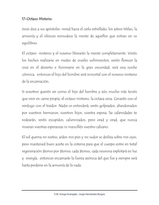 V.M. Kunga Kuangala - Jorge Hernández Burgos
17-Octavo Misterio.
Jesús dice a sus apóstoles: mirad hacia el cielo estrellado, los astros titilan, la
armonía y el silencio enmudece la mente de aquellos que entran en su
equilibrio.
El octavo misterio y el noveno liberarán la mente completamente. Veréis
los hechos realizarse en medio de crueles sufrimientos; veréis florecer la
cruz en el desierto e iluminarse en la gran oscuridad; será una noche
cósmica, entonces el hijo del hombre será inmortal con el noveno misterio
de la encarnación.
Si vosotros queréis ser como el hijo del hombre y aún mucho más tenéis
que vivir en carne propia, el octavo misterio, la octava cena. Cenaréis con el
verdugo con el traidor. Nadie os entenderá; seréis golpeados, abandonados
por vuestros hermanos, vuestros hijos, vuestra esposa; las calamidades te
rodearán, seréis escupidos, calumniados, pero orad y orad, que nunca
mueran vuestras esperanzas ni mancilléis vuestro calvario.
El sol quema mi rostro, arden mis pies y mi sudor se desliza sobre mis ojos;
pero mantened buen aceite en la cisterna para que el cuerpo entre en total
regeneración átomo por átomo; cada átomo, cada neurona explotará en luz
y energía, entonces encarnarás la fuerza aeónica del que fue y siempre será
hasta perderse en la armonía de la nada.
 