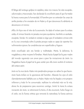 V.M. Kunga Kuangala - Jorge Hernández Burgos
El látigo del verdugo golpea mi espalda y atan mis manos; he sido escupido,
calumniado y traicionado, han declarado la crucifixión para el que ha traído
la buena nueva para la humanidad. El hombre por no entender las cosas de
arriba pisotea a los enviados de mi Padre y el que desconoce la sabiduría se
desconoce a sí mismo
Allá a lo lejos veo el sitio de la ascensión; he dado el octavo paso la octava
caída; el cirineo levanta mi pesada cruz para ayudarme, también es azotado,
escupido, herido. En verdad en verdad os digo que el verdadero cirineo está
en la cruz cimentada sobre la piedra porque nadie es capaz de soportar los
sufrimientos ajenos; las condolencias son superficiales y fugaces.
Jesús crucificado aún era herido y maltratado. María, la dolorosa, la
magdalena y otras mujeres le lloraban. María hacía el papel de la gran madre
del mundo siguiendo con amor paso a paso las iniciaciones de Jesús. La
Magdalena hacía el papel de la gran vestal; por ella Jesús recibió el misterio
del octavo aeón
Jesús en la cruz decía: Padre mío perdónalos porque no saben lo que hacen.
Jesús hacía énfasis en la ignorancia del hombre. Alzando los ojos al cielo
clarividentemente hablaba con su Padre: Padre mío he bajado a mis propios
infiernos y todo lo he consumado, realícese tu voluntad más no la mía,
ahora he de prepararme para reunirme contigo. Sintió la tierra la octava
iniciación de Jesús, se estremeció la tierra, el día oscureció, hubo fuego en
el cielo; era la fuerza crística que removía la naturaleza; la fuerza aeónica
 