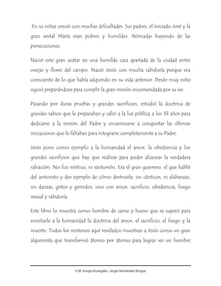 V.M. Kunga Kuangala - Jorge Hernández Burgos
En su niñez creció con muchas dificultades. Sus padres, el iniciado José y la
gran vestal María eran pobres y humildes. Nómadas huyendo de las
persecuciones.
Nació este gran avatar en una humilde casa apartada de la ciudad entre
ovejas y flores del campo. Nació Jesús con mucha sabiduría porque era
consciente de lo que había adquirido en su vida anterior. Desde muy niño
siguió preparándose para cumplir la gran misión encomendada por su ser.
Pasando por duras pruebas y grandes sacrificios, estudió la doctrina de
grandes sabios que le preparaban y salió a la luz pública a los 33 años para
dedicarse a la misión del Padre y encaminarse a conquistar las últimas
iniciaciones que le faltaban para integrarse completamente a su Padre.
Jesús pone como ejemplo a la humanidad el amor, la obediencia y los
grandes sacrificios que hay que realizar para poder alcanzar la verdadera
salvación. No fue místico, ni santurrón. Era el gran guerrero, el que habló
del anticristo y dio ejemplo de cómo destruirle, sin cánticos, ni alabanzas,
sin danzas, gritos y gemidos, sino con amor, sacrificio, obediencia, fuego
sexual y sabiduría.
Este libro lo muestra como hombre de carne y hueso que se superó para
enseñarle a la humanidad la doctrina del amor, el sacrificio, el fuego y la
muerte. Todos los misterios aquí revelados muestran a Jesús como un gran
alquimista que transformó átomo por átomo para lograr ser un hombre
 