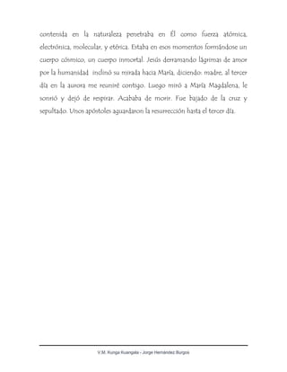 V.M. Kunga Kuangala - Jorge Hernández Burgos
contenida en la naturaleza penetraba en Él como fuerza atómica,
electrónica, molecular, y etérica. Estaba en esos momentos formándose un
cuerpo cósmico, un cuerpo inmortal. Jesús derramando lágrimas de amor
por la humanidad inclinó su mirada hacia María, diciendo: madre, al tercer
día en la aurora me reuniré contigo. Luego miró a María Magdalena, le
sonrió y dejó de respirar. Acababa de morir. Fue bajado de la cruz y
sepultado. Unos apóstoles aguardaron la resurrección hasta el tercer día.
 