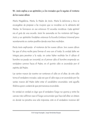 V.M. Kunga Kuangala - Jorge Hernández Burgos
18- Jesús explica a sus apóstoles y a los iniciados que le seguían el misterio
de los nueve cálices
María Magdalena, María, la Madre de Jesús, María la dolorosa y Ana se
encargaban de preparar a las mujeres que se iniciaban en la sabiduría del
Mesías. Se formaron en ese entonces 72 escuelas iniciáticas. Cada apóstol
era el guía de una escuela. Jesús les asesoraba en los misterios del fuego.
Jesús y sus apóstoles fundaban entonces la Escuela Cristiana Universal pero
secretamente en ciertos pueblos donde eran bien recibidos.
Decía Jesús explicando el misterios de los nueve cálices: Son nueve cálices
los que el alma recibe para formar el uno con el todo; la unidad debe ser
íntegra para penetrar a la nada; sin antes haber recibido los 9 cálices el
hombre no puede ser inmortal; en el primer cáliz el hombre emprende un
verdadero camino hacia el Padre; en el quinto cáliz es ascendido por el
espíritu del Padre.
Las santos manos de vuestro ser sostienen el cáliz en el altar; de este cáliz
toma el verdadero iniciado; cada vez que el cáliz vaya a ser ascendido por las
santas manos del Padre debe estar el candelabro encendido; será aquella
Shahina quien cuidará de que permanezca encendido.
En verdad en verdad os digo que el verdadero fuego no quema y entre las
caricias más sublimes nace el fuego consumidor que hace del altar un éxtasis
en donde no penetra una sola impureza; este es el verdadero incienso del
 