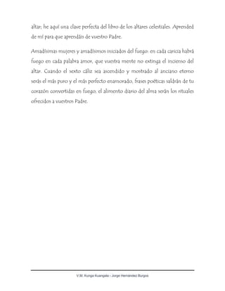 V.M. Kunga Kuangala - Jorge Hernández Burgos
altar; he aquí una clave perfecta del libro de los altares celestiales. Aprended
de mí para que aprendáis de vuestro Padre.
Amadísimas mujeres y amadísimos iniciados del fuego: en cada caricia habrá
fuego en cada palabra amor, que vuestra mente no extinga el incienso del
altar. Cuando el sexto cáliz sea ascendido y mostrado al anciano eterno
serás el más puro y el más perfecto enamorado, frases poéticas saldrán de tu
corazón convertidas en fuego; el alimento diario del alma serán los rituales
ofrecidos a vuestros Padre.
 