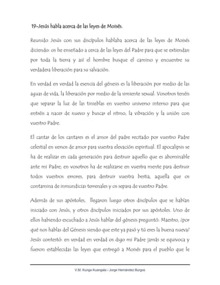 V.M. Kunga Kuangala - Jorge Hernández Burgos
19-Jesús habla acerca de las leyes de Moisés.
Reunido Jesús con sus discípulos hablaba acerca de las leyes de Moisés
diciendo: os he enseñado a cerca de las leyes del Padre para que se extiendan
por toda la tierra y así el hombre busque el camino y encuentre su
verdadera liberación para su salvación.
En verdad en verdad la esencia del génesis es la liberación por medio de las
aguas de vida, la liberación por medio de la simiente sexual. Vosotros tenéis
que separar la luz de las tinieblas en vuestro universo interno para que
entréis a nacer de nuevo y buscar el ritmo, la vibración y la unión con
vuestro Padre.
El cantar de los cantares es el amor del padre recitado por vuestro Padre
celestial en versos de amor para vuestra elevación espiritual. El apocalipsis se
ha de realizar en cada generación para destruir aquello que es abominable
ante mi Padre; en vosotros ha de realizarse en vuestra mente para destruir
todos vuestros errores, para destruir vuestra bestia, aquella que os
contamina de inmundicias terrenales y os separa de vuestro Padre.
Además de sus apóstoles, llegaron luego otros discípulos que se habían
iniciado con Jesús, y otros discípulos iniciados por sus apóstoles. Uno de
ellos habiendo escuchado a Jesús hablar del génesis preguntó: Maestro, ¿por
qué nos hablas del Génesis siendo que este ya pasó y tú eres la buena nueva?
Jesús contestó: en verdad en verdad os digo mi Padre jamás se equivoca y
fueron establecidas las leyes que entregó a Moisés para el pueblo que le
 