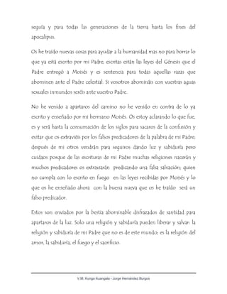 V.M. Kunga Kuangala - Jorge Hernández Burgos
seguía y para todas las generaciones de la tierra hasta los fines del
apocalipsis.
Os he traído nuevas cosas para ayudar a la humanidad mas no para borrar lo
que ya está escrito por mi Padre; escritas están las leyes del Génesis que el
Padre entregó a Moisés y es sentencia para todas aquellas razas que
abominen ante el Padre celestial. Si vosotros abomináis con vuestras aguas
sexuales inmundos seréis ante vuestro Padre.
No he venido a apartaros del camino no he venido en contra de lo ya
escrito y enseñado por mi hermano Moisés. Os estoy aclarando lo que fue,
es y será hasta la consumación de los siglos para sacaros de la confusión y
evitar que os extraviéis por los falsos predicadores de la palabra de mi Padre;
después de mi otros vendrán para seguiros dando luz y sabiduría pero
cuidaos porque de las escrituras de mi Padre muchas religiones nacerán y
muchos predicadores os extraviarán predicando una falsa salvación; quien
no cumpla con lo escrito en fuego en las leyes recibidas por Moisés y lo
que os he enseñado ahora con la buena nueva que os he traído será un
falso predicador.
Estos son enviados por la bestia abominable disfrazados de santidad para
apartaros de la luz. Solo una religión y sabiduría pueden liberar y salvar: la
religión y sabiduría de mi Padre que no es de este mundo; es la religión del
amor, la sabiduría, el fuego y el sacrificio.
 