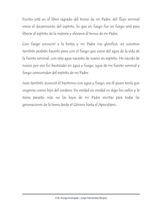 V.M. Kunga Kuangala - Jorge Hernández Burgos
Escrito está en el libro sagrado del trono de mi Padre: del flujo seminal
viene el decaimiento del espíritu, lo que en fuego fue en fuego será para
liberar al espíritu de la materia y elevaros al trono de mi Padre.
Con fuego consumí a la bestia y mi Padre me glorificó, así vosotros
también podréis hacerlo pero con el fuego que viene del agua de la vida de
la fuente seminal; con esta agua naceréis de nuevo en espíritu. He nacido de
nuevo por eso fui bautizado en agua y fuego, agua de mi fuente seminal y
fuego consumidor del espíritu de mi Padre.
Juan también anunció el bautismo con agua y fuego; era él quien tenía que
ungirme como hijo del cordero. En verdad en verdad os digo los cielos y la
tierra pasarán más no las leyes de mi Padre escritas para todas las
generaciones de la tierra desde el Génesis hasta el Apocalipsis.
 