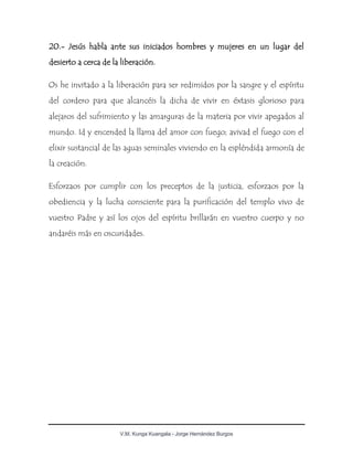 V.M. Kunga Kuangala - Jorge Hernández Burgos
20.- Jesús habla ante sus iniciados hombres y mujeres en un lugar del
desierto a cerca de la liberación.
Os he invitado a la liberación para ser redimidos por la sangre y el espíritu
del cordero para que alcancéis la dicha de vivir en éxtasis glorioso para
alejaros del sufrimiento y las amarguras de la materia por vivir apegados al
mundo. Id y encended la llama del amor con fuego; avivad el fuego con el
elixir sustancial de las aguas seminales viviendo en la espléndida armonía de
la creación.
Esforzaos por cumplir con los preceptos de la justicia, esforzaos por la
obediencia y la lucha consciente para la purificación del templo vivo de
vuestro Padre y así los ojos del espíritu brillarán en vuestro cuerpo y no
andaréis más en oscuridades.
 
