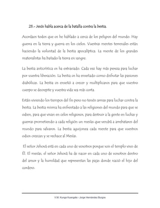 V.M. Kunga Kuangala - Jorge Hernández Burgos
23.- Jesús habla acerca de la batalla contra la bestia.
Acordaos todos que os he hablado a cerca de los peligros del mundo. Hay
guerra en la tierra y guerra en los cielos. Vuestras mentes terrenales están
haciendo la voluntad de la bestia apocalíptica. La mente de los grandes
materialistas ha bañado la tierra en sangre.
La bestia anticrística os ha extraviado. Cada vez hay más pereza para luchar
por vuestra liberación. La bestia os ha enseñado como disfrutar las pasiones
diabólicas. La bestia os enseñó a crecer y multiplicaros para que vuestro
cuerpo se decrepite y vuestra vida sea más corta.
Estáis viviendo los tiempos del fin pero no tenéis armas para luchar contra la
bestia. La bestia misma ha enfrentado a las religiones del mundo para que se
odien, para que vivan en celos religiosos, para destruir a la gente en luchas y
guerras prometiendo a cada religión un mesías que vendrá a arrebataros del
mundo para salvaros. La bestia aguijonea cada mente para que vuestros
odios crezcan y se rechace al Mesías.
El señor Jehová está en cada uno de vosotros porque sois el templo vivo de
Él. El mesías, el señor Jehová ha de nacer en cada uno de vosotros dentro
del amor y la humildad que representan las pajas donde nació el hijo del
cordero.
 