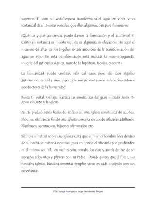 V.M. Kunga Kuangala - Jorge Hernández Burgos
superior. El, con su vestal-esposa transformaba el agua en vino, vino
sustancial de ambrosías sexuales, que ellos alquimizaban para iluminarse.
¿Qué luz y qué conciencia puede darnos la fornicación y el adulterio? El
Cristo en sustancia es muerte síquica, es alquimia, es elevación. He aquí el
incienso del altar de los ángeles: éxtasis amoroso de la transformación del
agua en vino. En esta transformación está incluida la muerte segunda,
muerte del anticristo síquico, muerte de hipótesis, teorías, creencias.
La humanidad puede cambiar, salir del caos, pero del caos síquico
anticristico de cada uno, para que surjan verdaderos sabios, verdaderos
conductores de la humanidad.
Busca tu vestal, trabaja, practica las enseñanzas del gran iniciado Jesús. 1-
Jesús el Cristo y la iglesia.
Jamás predicó Jesús haciendo énfasis en una iglesia construida de adobes,
bloques, etc. Jamás fundó una iglesia corrupta en donde oficiaran adúlteros,
blasfemos, mentirosos, ladrones afeminados etc.
Siempre sintetizó sobre una iglesia santa que el mismo hombre lleva dentro
de sí, hecha de materia espiritual pura en donde el oficiante y el predicador
es el mismo ser. El, en meditación, cerraba los ojos y asistía dentro de su
corazón a los ritos y pláticas con su Padre. Donde quiera que El fuere, no
fundaba iglesias, buscaba cimentar templos vivos en cada discípulo con sus
enseñanzas.
 