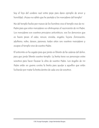 V.M. Kunga Kuangala - Jorge Hernández Burgos
Soy el hijo del cordero nací entre pajas para daros ejemplo de amor y
humildad. ¿Acaso no sabéis que he azotado a los mercaderes del templo?
No del templo hecho por manos de los hombres sino el templo vivo de mi
Padre para que estos mercaderes no obstruyeran el nacimiento de mi Padre.
Los mercaderes son vuestros principios anticrísticos, son los demonios que
os hacen pecar: el odio, rencor, envidia, engaño, lujuria ,fornicación,
adulterio, robo, deseos, pasiones; todos estos son vuestros mercaderes y
ocupan el templo vivo de vuestro Padre.
El anticristo os ha cegado para que jamás os liberéis de las cadenas del dolor,
para que jamás liberéis vuestro templo. La bestia tiene sus personajes entre
vosotros para hacer fracasar la obra de vuestro Padre. Los ángeles de mi
Padre están en guerra contra la bestia para ayudar a aquellos que están
luchando por matar la bestia dentro de cada uno de vosotros.
 