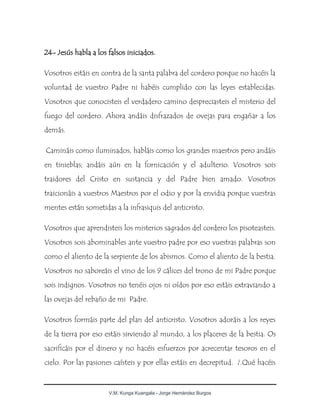V.M. Kunga Kuangala - Jorge Hernández Burgos
24- Jesús habla a los falsos iniciados.
Vosotros estáis en contra de la santa palabra del cordero porque no hacéis la
voluntad de vuestro Padre ni habéis cumplido con las leyes establecidas.
Vosotros que conocisteis el verdadero camino despreciasteis el misterio del
fuego del cordero. Ahora andáis disfrazados de ovejas para engañar a los
demás.
Camináis como iluminados, habláis como los grandes maestros pero andáis
en tinieblas; andáis aún en la fornicación y el adulterio. Vosotros sois
traidores del Cristo en sustancia y del Padre bien amado. Vosotros
traicionáis a vuestros Maestros por el odio y por la envidia porque vuestras
mentes están sometidas a la infrasiquis del anticristo.
Vosotros que aprendisteis los misterios sagrados del cordero los pisoteasteis.
Vosotros sois abominables ante vuestro padre por eso vuestras palabras son
como el aliento de la serpiente de los abismos. Como el aliento de la bestia.
Vosotros no saboreáis el vino de los 9 cálices del trono de mi Padre porque
sois indignos. Vosotros no tenéis ojos ni oídos por eso estáis extraviando a
las ovejas del rebaño de mi Padre.
Vosotros formáis parte del plan del anticristo. Vosotros adoráis a los reyes
de la tierra por eso estáis sirviendo al mundo, a los placeres de la bestia. Os
sacrificáis por el dinero y no hacéis esfuerzos por acrecentar tesoros en el
cielo. Por las pasiones caísteis y por ellas estáis en decrepitud. ¿.Qué hacéis
 
