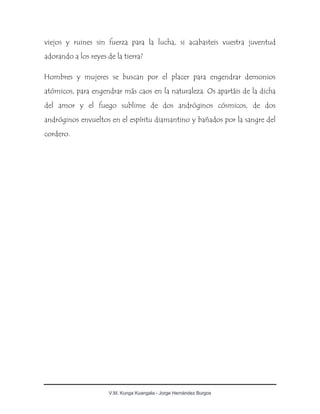 V.M. Kunga Kuangala - Jorge Hernández Burgos
viejos y ruines sin fuerza para la lucha, si acabasteis vuestra juventud
adorando a los reyes de la tierra?
Hombres y mujeres se buscan por el placer para engendrar demonios
atómicos, para engendrar más caos en la naturaleza. Os apartáis de la dicha
del amor y el fuego sublime de dos andróginos cósmicos, de dos
andróginos envueltos en el espíritu diamantino y bañados por la sangre del
cordero.
 