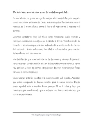 V.M. Kunga Kuangala - Jorge Hernández Burgos
25- Jesús habla a sus iniciados acerca del verdadero apostolado.
En un rebaño mi padre escoge las ovejas seleccionándolas para ungirlas
como verdaderos apóstoles del Cristo. Estos escogidos llevan en sustancia el
mensaje de la nueva alianza entre el hijo y el Padre entre la materia y el
espíritu.
Vosotros verdaderos hijos del Padre seréis verdaderas ovejas mansas y
humildes, verdaderos mensajeros de la sabiduría divina. Vosotros amáis de
corazón el apostolado guerreando, luchando día y noche contra las fuerzas
del anticristo. Seréis rechazados, humillados, calumniados, pero vuestro
Padre celestial está con vosotros.
No desfallezcáis que vuestro Padre os da de comer y vestir y alojamiento
para descansar. Vuestra misión está en todas partes porque en todas partes
hay gemidos y crujir de dientes. Id revestidos de amor misericordia y fuego
para que la luz no se apague.
Seréis serenos ante los insultos y la incomprensión del mundo. Acordaos
que estáis recogiendo las buenas semillas para la nueva siembra. Donde
estéis agradad solo a vuestro Padre porque El es la obra y hay que
terminarla; por eso el mundo que te rodea es una firma condición para que
podáis engrandecerte.
 
