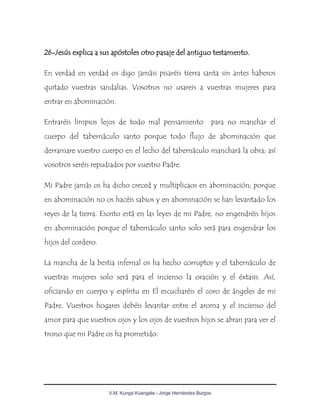 V.M. Kunga Kuangala - Jorge Hernández Burgos
26-Jesús explica a sus apóstoles otro pasaje del antiguo testamento.
En verdad en verdad os digo jamáis pisaréis tierra santa sin antes haberos
quitado vuestras sandalias. Vosotros no usareis a vuestras mujeres para
entrar en abominación.
Entraréis limpios lejos de todo mal pensamiento para no manchar el
cuerpo del tabernáculo santo porque todo flujo de abominación que
derramare vuestro cuerpo en el lecho del tabernáculo manchará la obra; así
vosotros seréis repudiados por vuestro Padre.
Mi Padre jamás os ha dicho creced y multiplicaos en abominación; porque
en abominación no os hacéis sabios y en abominación se han levantado los
reyes de la tierra. Escrito está en las leyes de mi Padre, no engendréis hijos
en abominación porque el tabernáculo santo solo será para engendrar los
hijos del cordero.
La mancha de la bestia infernal os ha hecho corruptos y el tabernáculo de
vuestras mujeres solo será para el incienso la oración y el éxtasis. Así,
oficiando en cuerpo y espíritu en El escucharéis el coro de ángeles de mi
Padre. Vuestros hogares debéis levantar entre el aroma y el incienso del
amor para que vuestros ojos y los ojos de vuestros hijos se abran para ver el
trono que mi Padre os ha prometido.
 