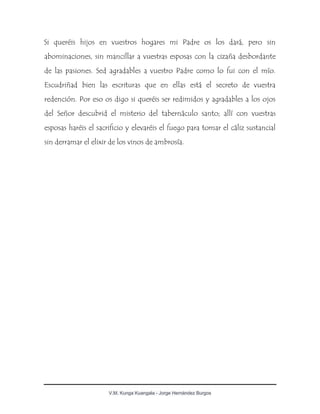V.M. Kunga Kuangala - Jorge Hernández Burgos
Si queréis hijos en vuestros hogares mi Padre os los dará, pero sin
abominaciones, sin mancillar a vuestras esposas con la cizaña desbordante
de las pasiones. Sed agradables a vuestro Padre como lo fui con el mío.
Escudriñad bien las escrituras que en ellas está el secreto de vuestra
redención. Por eso os digo si queréis ser redimidos y agradables a los ojos
del Señor descubrid el misterio del tabernáculo santo; allí con vuestras
esposas haréis el sacrificio y elevaréis el fuego para tomar el cáliz sustancial
sin derramar el elixir de los vinos de ambrosía.
 