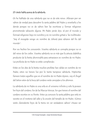 V.M. Kunga Kuangala - Jorge Hernández Burgos
27-Jesús habla acerca de la sabiduría.
Os he hablado de una sabiduría que no es de este reino. Afanaos por ser
sabios de verdad para descubrir la santa palabra del Padre y enseñarla a los
demás porque no es de sabios leer las escrituras y formar religiones
prometiendo salvación alguna. Mi Padre jamás dijo, id por el mundo y
formad religiones bajo mi nombre y en mi nombre gritad a las multitudes:
“Soy el escogido vengo en nombre de Jehová para salvaros del fin del
mundo”.
Por sus hechos los conoceréis. Vuestra sabiduría es corrupta porque no es
del reino de los cielos. Vuestra sabiduría no es más que la astucia diabólica
producto de la bestia abominable para extraviaros en nombre de mi Padre.
Las profecías de mi Padre se están cumpliendo.
Estáis en los días de la bestia muchos profetas han salido en nombre de mi
Padre; estos no tienen luz por lo tanto tampoco sabiduría. Hipócritas
fariseos todos aquellos que en el nombre de mi Padre dijeren, soy el Ángel
del Señor estos de la boca del cordero serán arrojados a los abismos.
La sabiduría de mi Padre es una sola en el universo infinito y solo la poseen
los hijos del cordero, los de las blancas túnicas, los que tienen el nombre del
cordero escritos en su frente. Estos ya conocen la santa palabra que está en
secreto en el misterio del cáliz y la unción del templo de mi Padre. ¿Cómo
seréis clarividente hijos de la tierra sin ser verdaderos sabios? ¿Acaso ser
 