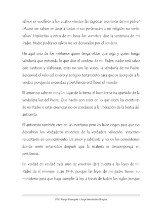 V.M. Kunga Kuangala - Jorge Hernández Burgos
sabios es vociferar a los cuatro vientos las sagradas escrituras de mi padre?
¿Acaso ser sabios es decir a todos si no pertenecéis a mi religión no seréis
salvo? Hipócritas a estos de mi boca los vomitare dice la sentencia de mi
Padre. Nadie podrá ser salvos sin ser devorados por el cordero.
He aquí uno de los misterios quien tenga oídos que oiga y quien tenga
sabiduría que entienda lo que dice el cordero de mi Padre; nadie será salvo
con canticos y alabanzas, estas no son las voces, la sabiduría de mi Padre;
descorred el velo del nuevo y antiguo testamento para que os acerquéis a la
verdad, porque de oscuridad y pestilencia está lleno el mundo.
El amor no cabe en ningún lugar de la tierra, el hombre se ha apartado de la
verdadera luz del Padre. Que hacéis con creer en lo que dicen las escrituras
de mi Padre si estas creencias no os conducen a la liberación de la bestia del
anticristo.
El anticristo también cree en las escrituras pero os hace ciegos para que no
descubráis los verdaderos misterios de la verdadera salvación. Vosotros
resucitaréis en conocimiento luz amor y sabiduría y no en los cementerios
donde seréis enterrados después que la materia se descomponga en
pestilencia.
En verdad en verdad cada uno de vosotros dará cuenta a las leyes de mi
Padre de sí mismos: Juan 19-6, porque las leyes de mi padre tienen su
ministerio para que haga cumplir la ley a través de todos los siglos porque
 