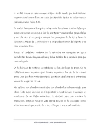 V.M. Kunga Kuangala - Jorge Hernández Burgos
en verdad hermanos míos como es abajo es arriba siendo que lo de arriba es
superior aquel que os llama es santo. Sed también Santos en todas vuestras
maneras de vivir Pedro 1-15.
En verdad hermanos míos quien os hace este llamado es vuestro Padre que
es Santo pero ser santos no es leer las escrituras y creerse salvo porque la lee
y en ella cree si no porque cumple los preceptos de la ley y busca la
salvación a través de la evolución y el engrandecimiento del espíritu y se
hace sabio ante Dios.
Buscad el verdadero misterio de la salvación no naveguéis en aguas
turbulentas, buscad la aguas calmas y la luz del faro de la sabiduría para que
no naufraguéis.
Os he hablado de misterios de sabiduría, de luz, de fuego de amor. Os he
hablado de cosas superiores para haceros superiores. Por eso de tal manera
envió Dios a su hijo primogénito para que todo aquel que en el creyere sea
salvo más tenga vida eterna.
Mis palabras son el verbo de mi Padre, con el verbo los os he enseñado a ser
libres. Todo aquel que crea en mis palabras y escudriñe con el corazón las
enseñanzas de mi Padre encontrara la sabiduría para que vosotros la
practiquéis, entonces tendréis vida eterna porque os he enseñado como
vivir eternamente por medio de la luz, el fuego, el amor y el sacrificio.
 