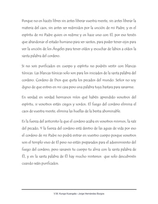 V.M. Kunga Kuangala - Jorge Hernández Burgos
Porque no os hacéis libres sin antes liberar vuestra mente, sin antes liberar la
materia del caos, sin antes ser redimidos por la unción de mi Padre, y es el
espíritu de mi Padre quien os redime y os hace uno con El, por eso tenéis
que abandonar el estado humano para ser santos, para poder tener ojos para
ver la unción de los Ángeles para tener oídos y escuchar de labios a oídos la
santa palabra del cordero.
Si no sois purificados en cuerpo y espíritu no podréis vestir con blancas
túnicas. Las blancas túnicas solo son para los iniciados de la santa palabra del
cordero. Cordero de Dios que quita los pecados del mundo. Señor no soy
digno de que entres en mi casa pero una palabra tuya bastara para sanarme.
En verdad en verdad hermanos míos qué habéis aprendido vosotros del
espíritu, si vosotros estáis ciegos y sordos. El fuego del cordero elimina el
caos de vuestra mente, elimina las huellas de la bestia abominable.
Es la fuerza del anticristo la que el cordero acaba en vosotros mismos, la raíz
del pecado, Y la fuerza del cordero está dentro de las aguas de vida por eso
el cordero de mi Padre no podrá entrar en vuestro cuerpo porque vosotros
sois el templo vivo de El pero no estáis preparados para el advenimiento del
fuego del cordero, pero sanareis tu cuerpo tu alma con la santa palabra de
Él, y en la santa palabra de Él hay mucho misterios que solo descubriréis
cuando seáis purificados.
 