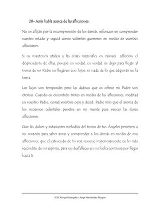 V.M. Kunga Kuangala - Jorge Hernández Burgos
28- Jesús habla acerca de las aflicciones.
No os aflijáis por la incomprensión de los demás, esforzaos en comprender
vuestro estado y seguid como valientes guerreros en medio de vuestras
aflicciones.
Si os mantenéis atados a las cosas materiales os causará aflicción el
desprenderte de ellas, porque en verdad en verdad os digo para llegar al
trono de mi Padre no llegareis con lujos, ni nada de lo que adquiráis en la
tierra.
Los lujos son temporales pero las dadivas que os ofrece mi Padre son
eternas. Cuando os encontréis tristes en medio de las aflicciones, meditad
en vuestro Padre, cerrad vuestros ojos y decid: Padre mío que el aroma de
los inciensos celestiales penetre en mi mente para vencer las duras
aflicciones.
Que las dulces y extasiantes melodías del trono de tus Ángeles penetren a
mi corazón para saber amar y comprender a los demás en medio de mis
aflicciones, que el estruendo de tu voz resuene imperiosamente en lo más
recóndito de mi espíritu, para no desfallecer en mi lucha continua por llegar
hacia ti.
 