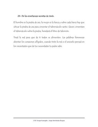 V.M. Kunga Kuangala - Jorge Hernández Burgos
29- De las enseñanzas secretas de Jesús.
El hombre es la piedra de ara, la mujer es la barca y sobre cada barca hay que
ubicar la piedra de ara para cimentar el tabernáculo santo. Quien cimentare
el tabernáculo sobre la piedra, heredará el libro de Salomón.
Tirad la red para que de ti todos se alimenten. Las palabras fervorosas
alientan los corazones afligidos, cuando tiréis la red o el anzuelo pensad en
los necesitados que de tus necesidades tu padre sabe.
 