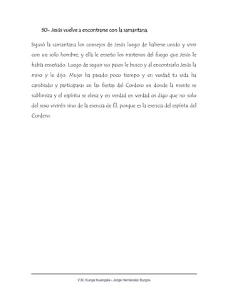 V.M. Kunga Kuangala - Jorge Hernández Burgos
30- Jesús vuelve a encontrarse con la samaritana.
Siguió la samaritana los consejos de Jesús luego de haberse unido y vivir
con un solo hombre, y ella le enseño los misterios del fuego que Jesús le
había enseñado. Luego de seguir sus pasos le busco y al encontrarlo Jesús la
miro y le dijo: Mujer ha pasado poco tiempo y en verdad tu vida ha
cambiado y participaras en las fiestas del Cordero en donde la mente se
sublimiza y el espíritu se eleva y en verdad en verdad os digo que no solo
del sexo viviréis sino de la esencia de Él, porque es la esencia del espíritu del
Cordero.
 