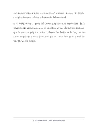 V.M. Kunga Kuangala - Jorge Hernández Burgos
enloquecer porque grandes maquinas siniestras están preparadas para arrojar
energía totalmente enloquecedora contra la humanidad.
Id y preparaos en la gloria del Cristo, para que seáis merecedores de la
salvación. No vaciléis dentro de lo hipnótico, venced el espejismo psíquico,
que la guerra es psíquica contra la abominable bestia; es de fuego es de
amor. Engendrar el verdadero amor que en donde hay amor el mal no
triunfa. Así está escrito.
 