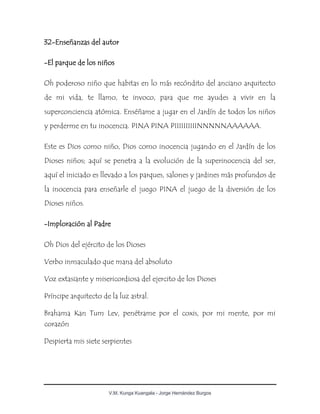 V.M. Kunga Kuangala - Jorge Hernández Burgos
32-Enseñanzas del autor
-El parque de los niños
Oh poderoso niño que habitas en lo más recóndito del anciano arquitecto
de mi vida, te llamo, te invoco, para que me ayudes a vivir en la
superconciencia atómica. Enséñame a jugar en el Jardín de todos los niños
y perderme en tu inocencia. PINA PINA PIIIIIIIIIINNNNNAAAAAA.
Este es Dios como niño, Dios como inocencia jugando en el Jardín de los
Dioses niños; aquí se penetra a la evolución de la superinocencia del ser,
aquí el iniciado es llevado a los parques, salones y jardines más profundos de
la inocencia para enseñarle el juego PINA el juego de la diversión de los
Dioses niños.
-Imploración al Padre
Oh Dios del ejército de los Dioses
Verbo inmaculado que mana del absoluto
Voz extasiante y misericordiosa del ejercito de los Dioses
Príncipe arquitecto de la luz astral.
Brahama Kan Tum Lev, penétrame por el coxis, por mi mente, por mi
corazón
Despierta mis siete serpientes
 